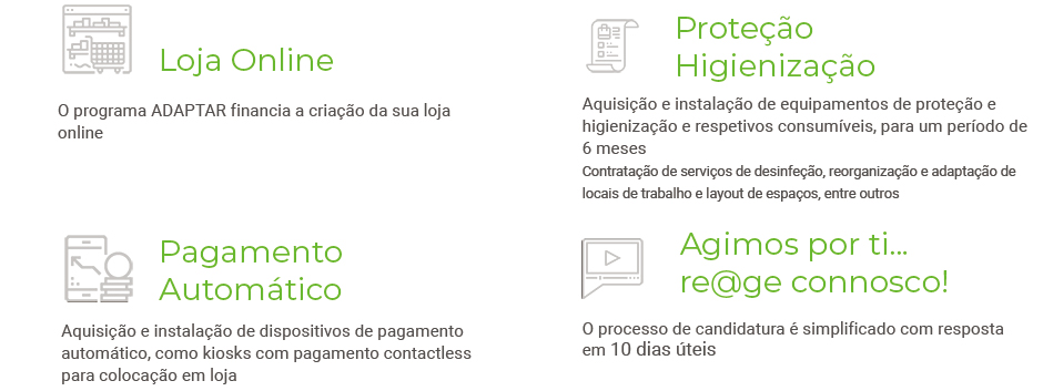 Além da aquisição e instalação de equipamentos de proteção e higienização e respetivos consumíveis, para um período de 6 meses; contratação de serviços de desinfeção, reorganização e adaptação de locais de trabalho e layout de espaços, entre outros, o programa ADAPTAR financia a criação da sua loja online; a aquisição e instalação de dispositivos de pagamento automático, como kiosks com pagamento contactless para colocação em loja; 